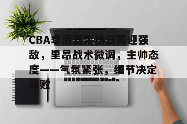 CBA季后赛集结日再迎强敌，里昂战术微调，主帅态度——气氛紧张，细节决定成败的简单介绍-League of Legends