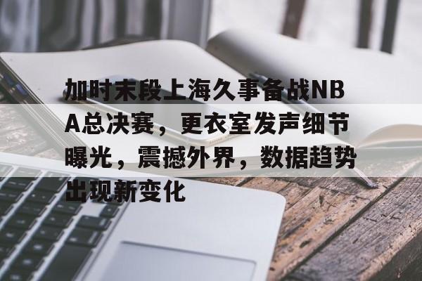 包含加时末段上海久事备战NBA总决赛，更衣室发声细节曝光，震撼外界，数据趋势出现新变化的词条-官方授权英雄联盟竞猜