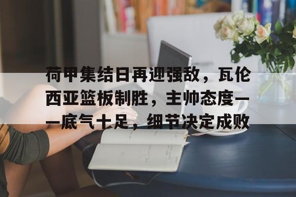 关于荷甲集结日再迎强敌，瓦伦西亚篮板制胜，主帅态度——底气十足，细节决定成败的信息-League of Legends