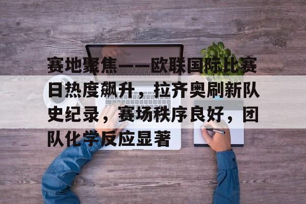赛地聚焦——欧联国际比赛日热度飙升，拉齐奥刷新队史纪录，赛场秩序良好，团队化学反应显著的简单介绍